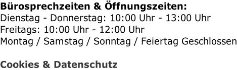 Bürosprechzeiten & Öffnungszeiten: Dienstag - Donnerstag: 10:00 Uhr - 13:00 Uhr Freitags: 10:00 Uhr - 12:00 Uhr Montag / Samstag / Sonntag / Feiertag Geschlossen  Cookies & Datenschutz